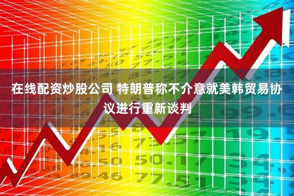 在线配资炒股公司 特朗普称不介意就美韩贸易协议进行重新谈判