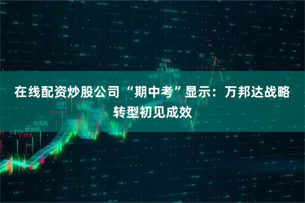 在线配资炒股公司 “期中考”显示：万邦达战略转型初见成效