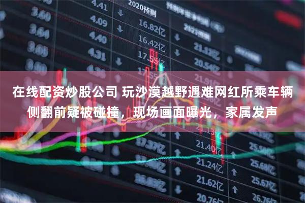 在线配资炒股公司 玩沙漠越野遇难网红所乘车辆侧翻前疑被碰撞，现场画面曝光，家属发声