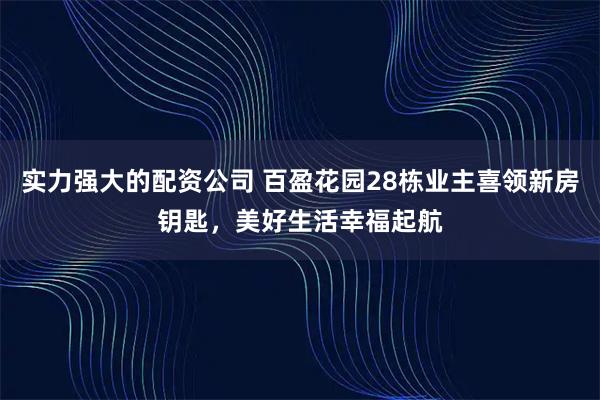 实力强大的配资公司 百盈花园28栋业主喜领新房钥匙，美好生活幸福起航
