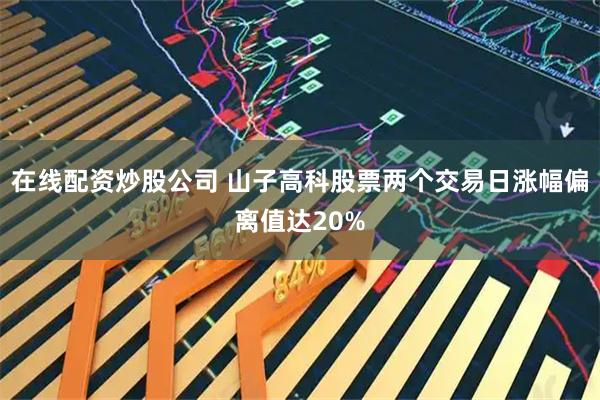 在线配资炒股公司 山子高科股票两个交易日涨幅偏离值达20%
