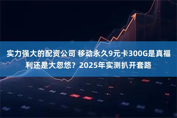 实力强大的配资公司 移动永久9元卡300G是真福利还是大忽悠？2025年实测扒开套路