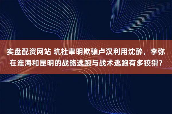 实盘配资网站 坑杜聿明欺骗卢汉利用沈醉，李弥在淮海和昆明的战略逃跑与战术逃跑有多狡猾？
