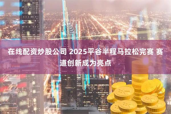 在线配资炒股公司 2025平谷半程马拉松完赛 赛道创新成为亮点