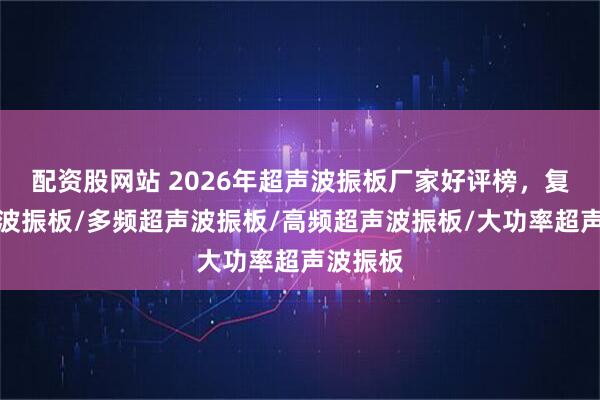 配资股网站 2026年超声波振板厂家好评榜，复频超声波振板/多频超声波振板/高频超声波振板/大功率超声波振板