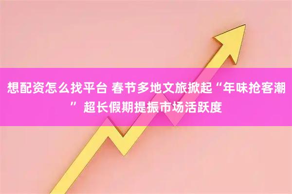 想配资怎么找平台 春节多地文旅掀起“年味抢客潮” 超长假期提振市场活跃度