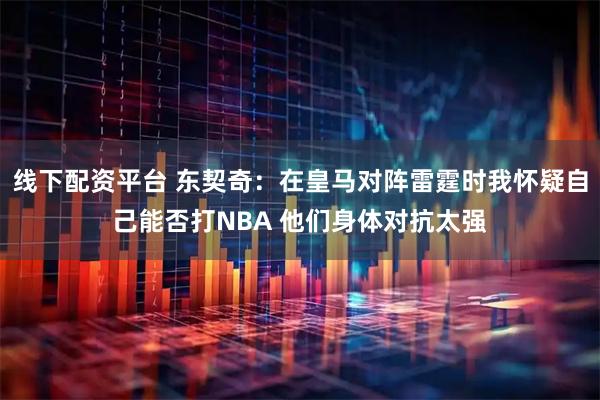 线下配资平台 东契奇：在皇马对阵雷霆时我怀疑自己能否打NBA 他们身体对抗太强