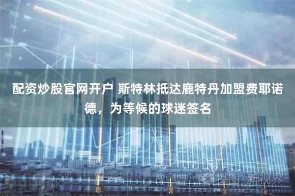 配资炒股官网开户 斯特林抵达鹿特丹加盟费耶诺德，为等候的球迷签名