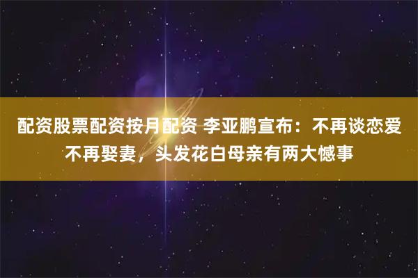 配资股票配资按月配资 李亚鹏宣布：不再谈恋爱不再娶妻，头发花白母亲有两大憾事