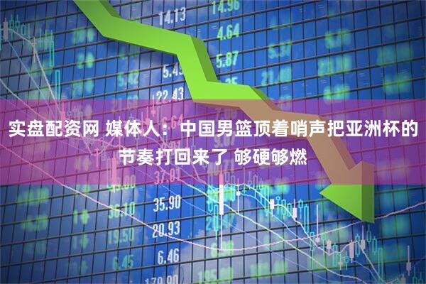 实盘配资网 媒体人：中国男篮顶着哨声把亚洲杯的节奏打回来了 够硬够燃