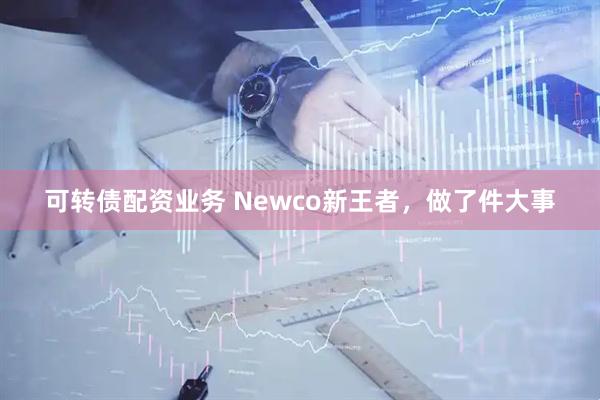 可转债配资业务 Newco新王者，做了件大事