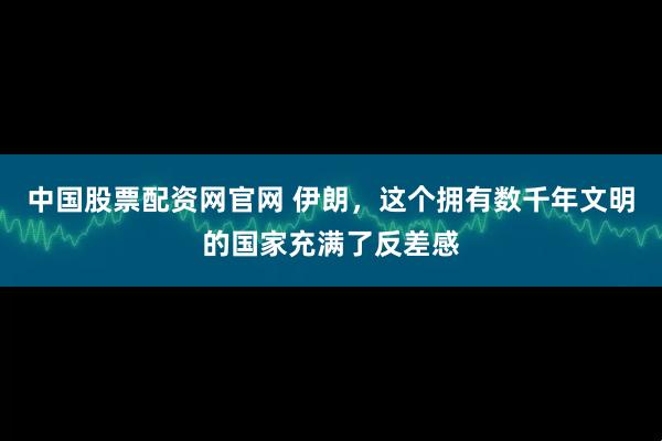 中国股票配资网官网 伊朗，这个拥有数千年文明的国家充满了反差感