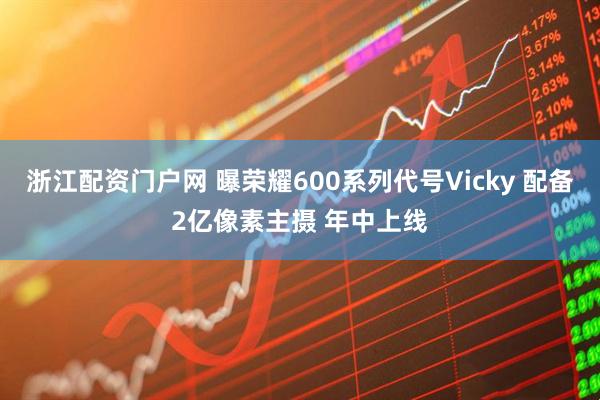 浙江配资门户网 曝荣耀600系列代号Vicky 配备2亿像素主摄 年中上线