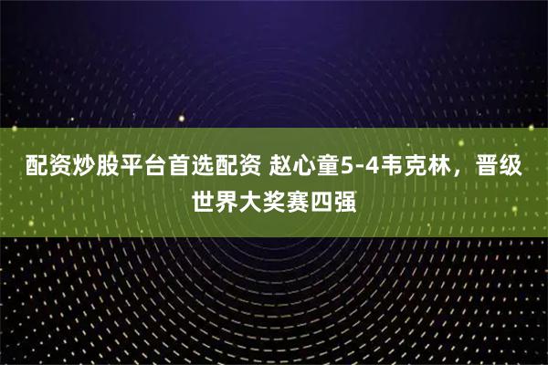 配资炒股平台首选配资 赵心童5-4韦克林，晋级世界大奖赛四强