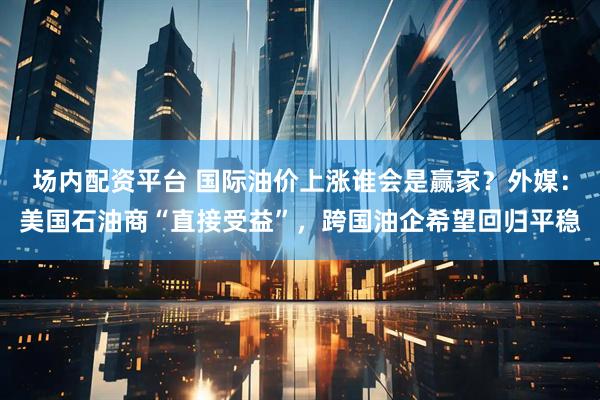 场内配资平台 国际油价上涨谁会是赢家？外媒：美国石油商“直接受益”，跨国油企希望回归平稳
