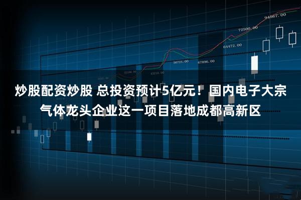 炒股配资炒股 总投资预计5亿元！国内电子大宗气体龙头企业这一项目落地成都高新区
