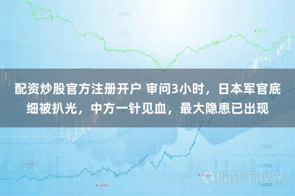 配资炒股官方注册开户 审问3小时，日本军官底细被扒光，中方一针见血，最大隐患已出现